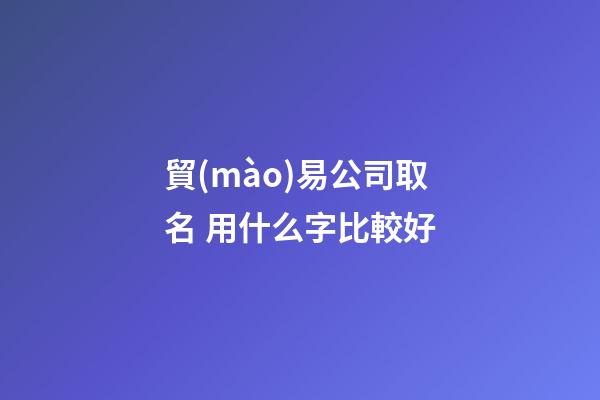 貿(mào)易公司取名 用什么字比較好-第1張-公司起名-玄機(jī)派